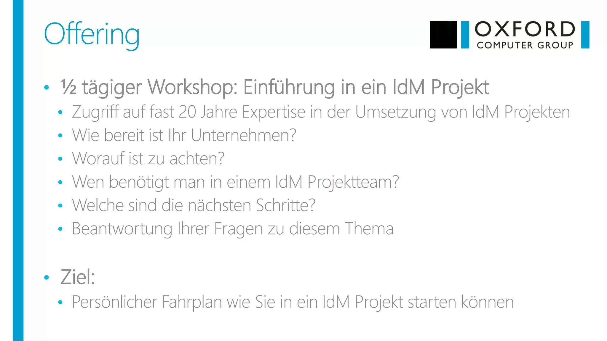 • ½ tägiger Workshop: Einführung in ein IdM Projekt
• Zugriff auf fast 20 Jahre Expertise in der Umsetzung von IdM Projekten
• Wie bereit ist Ihr Unternehmen?
• Worauf ist zu achten?
• Wen benötigt man in einem IdM Projektteam?
• Welche sind die nächsten Schritte?
• Beantwortung Ihrer Fragen zu diesem Thema
• Ziel:
• Persönlicher Fahrplan wie Sie in ein IdM Projekt starten können
Offering
 