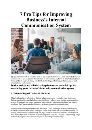 7 Pro Tips for Improving
Business’s Internal
Communication System
Effective communication lies at the heart of any successful business. A well-established internal
communication system ensures that information flows seamlessly between different departments,
teams, and individuals, fostering collaboration, boosting productivity, and enhancing overall
organizational performance.
In this article, we will delve deep into seven essential tips for
enhancing your business’s internal communication system.
1. Embrace Digital Tools and Platforms
The digital age has revolutionized the internal communication system for many businesses.
Embracing digital tools and platforms can significantly enhance your internal communication
system. From email and instant messaging apps to project management software and intranet
platforms, there’s an array of technology available to streamline communication.
Consider implementing tools like Slack, Microsoft Teams, or Google Workspace to facilitate
real-time communication among employees. These platforms allow for instant messaging, file
sharing, and even video conferencing, making it easier for teams to collaborate irrespective of
their physical location. Moreover, project management tools like Trello or Asana can help assign
tasks, track progress, and communicate project-related updates efficiently.
 