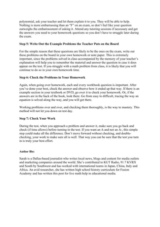 polynomial, ask your teacher and let them explain it to you. They will be able to help.
Nothing is more embarrassing than an “F” on an exam, so don’t feel like your question
outweighs the embarrassment of asking it. Attend any tutoring sessions if necessary and get
the answers you need to your homework questions so you don’t have to struggle later during
the exam.
Step 5: Write Out the Example Problems the Teacher Puts on the Board
For the simple reason that these questions are likely to be the ones on the exam, write out
these problems on the board in your own homework or note paper. This is extremely
important, since the problems solved in class accompanied by the memory of your teacher’s
explanation will help you to remember the material and answer the question in case it does
appear on the test. If you struggle with a math problem from class, it is likely that you will
continue to do so in your own homework time.
Step 6: Check the Problems in Your Homework
Again, when going over homework, each and every workbook question is important. After
you’ve done your best, check the answer and observe how it ended up that way. If there is an
example section in your textbook or DVD, go over it to check your homework. Or, if the
answers are in the back of the book, look there. Go from easy to difficult, tracing the way an
equation is solved along the way, and you will get there.
Working problems over and over, and checking them thoroughly, is the way to mastery. This
method will not let you down on test day.
Step 7: Check Your Work
During the test, when you approach a problem and answer it, make sure you go back and
check (if time allows) before turning in the test. If you want an A and not an A-, this simple
step could make all the difference. Don’t move forward without checking, and double-
checking, your work to make sure all is well. That way you can be sure that the test you turn
in is truly your best effort.
Author Bio:
Sarah is a Dallas-based journalist who writes local news, blogs and content for media outlets
and marketing companies around the world. She’s contributed to KUT Radio, 91.7 KVRX
and South by Southwest and has worked with international teams in Japan, China, Italy and
Africa. An avid researcher, she has written high school history curriculum for Fusion
Academy and has written this post for live math help in educational media.
 