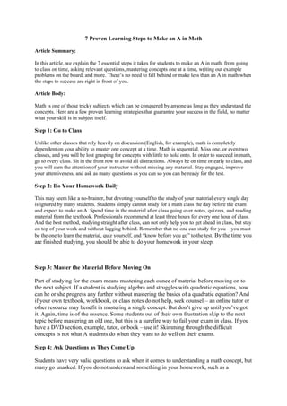 7 Proven Learning Steps to Make an A in Math
Article Summary:
In this article, we explain the 7 essential steps it takes for students to make an A in math, from going
to class on time, asking relevant questions, mastering concepts one at a time, writing out example
problems on the board, and more. There’s no need to fall behind or make less than an A in math when
the steps to success are right in front of you.
Article Body:
Math is one of those tricky subjects which can be conquered by anyone as long as they understand the
concepts. Here are a few proven learning strategies that guarantee your success in the field, no matter
what your skill is in subject itself.
Step 1: Go to Class
Unlike other classes that rely heavily on discussion (English, for example), math is completely
dependent on your ability to master one concept at a time. Math is sequential. Miss one, or even two
classes, and you will be lost grasping for concepts with little to hold onto. In order to succeed in math,
go to every class. Sit in the front row to avoid all distractions. Always be on time or early to class, and
you will earn the attention of your instructor without missing any material. Stay engaged, improve
your attentiveness, and ask as many questions as you can so you can be ready for the test.
Step 2: Do Your Homework Daily
This may seem like a no-brainer, but devoting yourself to the study of your material every single day
is ignored by many students. Students simply cannot study for a math class the day before the exam
and expect to make an A. Spend time in the material after class going over notes, quizzes, and reading
material from the textbook. Professionals recommend at least three hours for every one hour of class.
And the best method, studying straight after class, can not only help you to get ahead in class, but stay
on top of your work and without lagging behind. Remember that no one can study for you – you must
be the one to learn the material, quiz yourself, and “know before you go” to the test. By the time you
are finished studying, you should be able to do your homework in your sleep.
Step 3: Master the Material Before Moving On
Part of studying for the exam means mastering each ounce of material before moving on to
the next subject. If a student is studying algebra and struggles with quadratic equations, how
can he or she progress any further without mastering the basics of a quadratic equation? And
if your own textbook, workbook, or class notes do not help, seek counsel – an online tutor or
other resource may benefit in mastering a single concept. But don’t give up until you’ve got
it. Again, time is of the essence. Some students out of their own frustration skip to the next
topic before mastering an old one, but this is a surefire way to fail your exam in class. If you
have a DVD section, example, tutor, or book – use it! Skimming through the difficult
concepts is not what A students do when they want to do well on their exams.
Step 4: Ask Questions as They Come Up
Students have very valid questions to ask when it comes to understanding a math concept, but
many go unasked. If you do not understand something in your homework, such as a
 