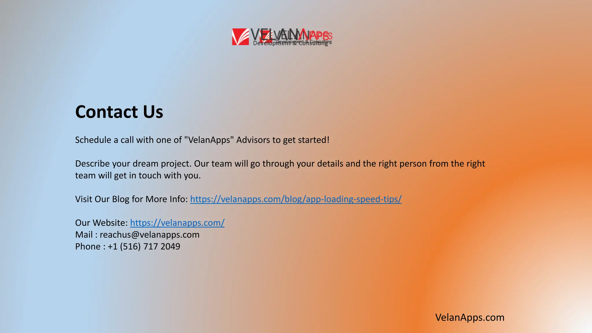VelanApps.com
Contact Us
Schedule a call with one of "VelanApps" Advisors to get started!
Describe your dream project. Our team will go through your details and the right person from the right
team will get in touch with you.
Visit Our Blog for More Info: https://velanapps.com/blog/app-loading-speed-tips/
Our Website: https://velanapps.com/
Mail : reachus@velanapps.com
Phone : +1 (516) 717 2049
 