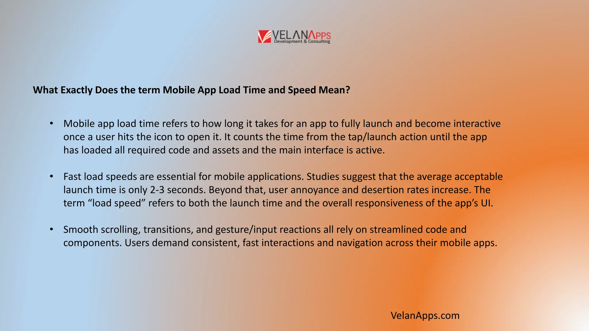 What Exactly Does the term Mobile App Load Time and Speed Mean?
• Mobile app load time refers to how long it takes for an app to fully launch and become interactive
once a user hits the icon to open it. It counts the time from the tap/launch action until the app
has loaded all required code and assets and the main interface is active.
• Fast load speeds are essential for mobile applications. Studies suggest that the average acceptable
launch time is only 2-3 seconds. Beyond that, user annoyance and desertion rates increase. The
term “load speed” refers to both the launch time and the overall responsiveness of the app’s UI.
• Smooth scrolling, transitions, and gesture/input reactions all rely on streamlined code and
components. Users demand consistent, fast interactions and navigation across their mobile apps.
VelanApps.com
 