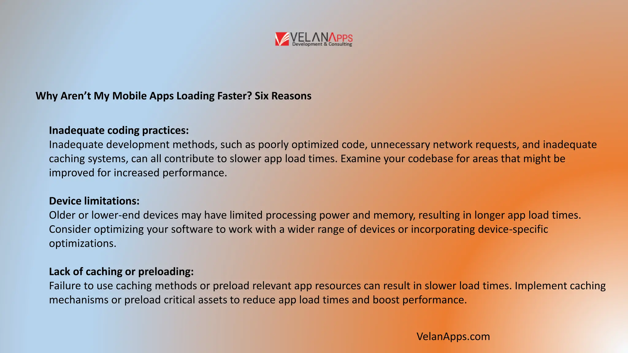 Why Aren’t My Mobile Apps Loading Faster? Six Reasons
Inadequate coding practices:
Inadequate development methods, such as poorly optimized code, unnecessary network requests, and inadequate
caching systems, can all contribute to slower app load times. Examine your codebase for areas that might be
improved for increased performance.
Device limitations:
Older or lower-end devices may have limited processing power and memory, resulting in longer app load times.
Consider optimizing your software to work with a wider range of devices or incorporating device-specific
optimizations.
Lack of caching or preloading:
Failure to use caching methods or preload relevant app resources can result in slower load times. Implement caching
mechanisms or preload critical assets to reduce app load times and boost performance.
VelanApps.com
 