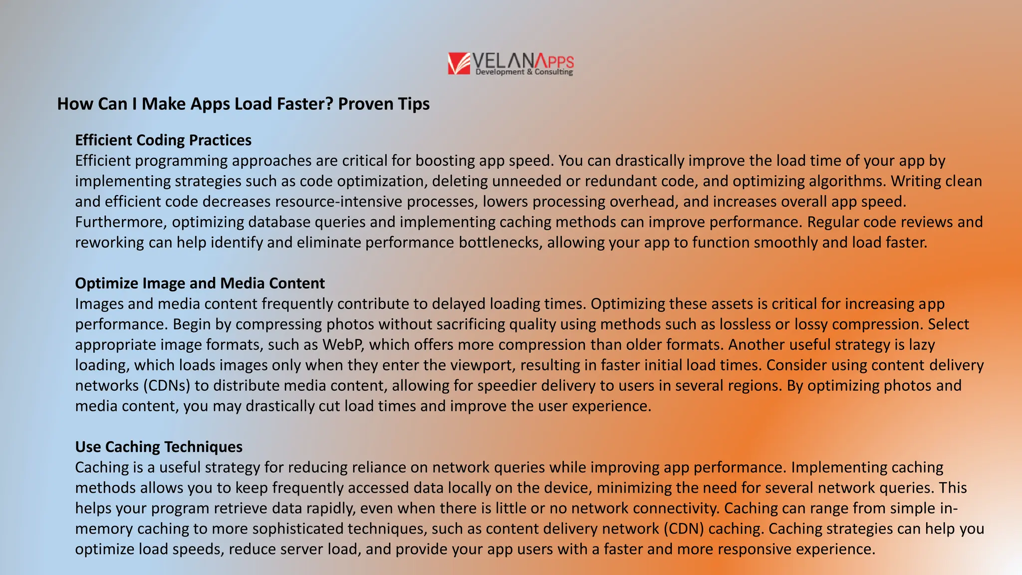 How Can I Make Apps Load Faster? Proven Tips
Efficient Coding Practices
Efficient programming approaches are critical for boosting app speed. You can drastically improve the load time of your app by
implementing strategies such as code optimization, deleting unneeded or redundant code, and optimizing algorithms. Writing clean
and efficient code decreases resource-intensive processes, lowers processing overhead, and increases overall app speed.
Furthermore, optimizing database queries and implementing caching methods can improve performance. Regular code reviews and
reworking can help identify and eliminate performance bottlenecks, allowing your app to function smoothly and load faster.
Optimize Image and Media Content
Images and media content frequently contribute to delayed loading times. Optimizing these assets is critical for increasing app
performance. Begin by compressing photos without sacrificing quality using methods such as lossless or lossy compression. Select
appropriate image formats, such as WebP, which offers more compression than older formats. Another useful strategy is lazy
loading, which loads images only when they enter the viewport, resulting in faster initial load times. Consider using content delivery
networks (CDNs) to distribute media content, allowing for speedier delivery to users in several regions. By optimizing photos and
media content, you may drastically cut load times and improve the user experience.
Use Caching Techniques
Caching is a useful strategy for reducing reliance on network queries while improving app performance. Implementing caching
methods allows you to keep frequently accessed data locally on the device, minimizing the need for several network queries. This
helps your program retrieve data rapidly, even when there is little or no network connectivity. Caching can range from simple in-
memory caching to more sophisticated techniques, such as content delivery network (CDN) caching. Caching strategies can help you
optimize load speeds, reduce server load, and provide your app users with a faster and more responsive experience.
 