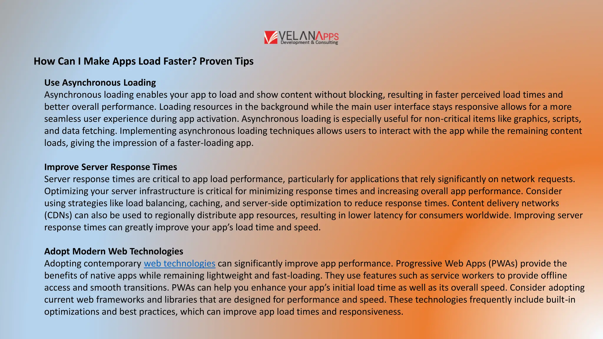 How Can I Make Apps Load Faster? Proven Tips
Use Asynchronous Loading
Asynchronous loading enables your app to load and show content without blocking, resulting in faster perceived load times and
better overall performance. Loading resources in the background while the main user interface stays responsive allows for a more
seamless user experience during app activation. Asynchronous loading is especially useful for non-critical items like graphics, scripts,
and data fetching. Implementing asynchronous loading techniques allows users to interact with the app while the remaining content
loads, giving the impression of a faster-loading app.
Improve Server Response Times
Server response times are critical to app load performance, particularly for applications that rely significantly on network requests.
Optimizing your server infrastructure is critical for minimizing response times and increasing overall app performance. Consider
using strategies like load balancing, caching, and server-side optimization to reduce response times. Content delivery networks
(CDNs) can also be used to regionally distribute app resources, resulting in lower latency for consumers worldwide. Improving server
response times can greatly improve your app’s load time and speed.
Adopt Modern Web Technologies
Adopting contemporary web technologies can significantly improve app performance. Progressive Web Apps (PWAs) provide the
benefits of native apps while remaining lightweight and fast-loading. They use features such as service workers to provide offline
access and smooth transitions. PWAs can help you enhance your app’s initial load time as well as its overall speed. Consider adopting
current web frameworks and libraries that are designed for performance and speed. These technologies frequently include built-in
optimizations and best practices, which can improve app load times and responsiveness.
 