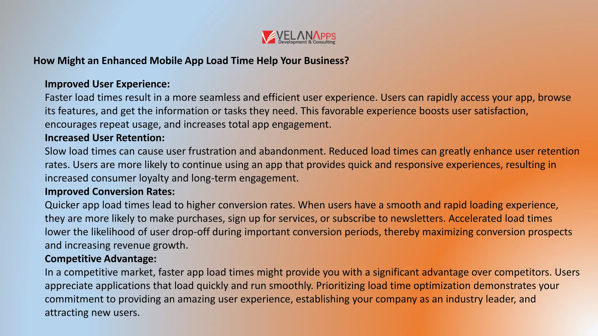 How Might an Enhanced Mobile App Load Time Help Your Business?
Improved User Experience:
Faster load times result in a more seamless and efficient user experience. Users can rapidly access your app, browse
its features, and get the information or tasks they need. This favorable experience boosts user satisfaction,
encourages repeat usage, and increases total app engagement.
Increased User Retention:
Slow load times can cause user frustration and abandonment. Reduced load times can greatly enhance user retention
rates. Users are more likely to continue using an app that provides quick and responsive experiences, resulting in
increased consumer loyalty and long-term engagement.
Improved Conversion Rates:
Quicker app load times lead to higher conversion rates. When users have a smooth and rapid loading experience,
they are more likely to make purchases, sign up for services, or subscribe to newsletters. Accelerated load times
lower the likelihood of user drop-off during important conversion periods, thereby maximizing conversion prospects
and increasing revenue growth.
Competitive Advantage:
In a competitive market, faster app load times might provide you with a significant advantage over competitors. Users
appreciate applications that load quickly and run smoothly. Prioritizing load time optimization demonstrates your
commitment to providing an amazing user experience, establishing your company as an industry leader, and
attracting new users.
 