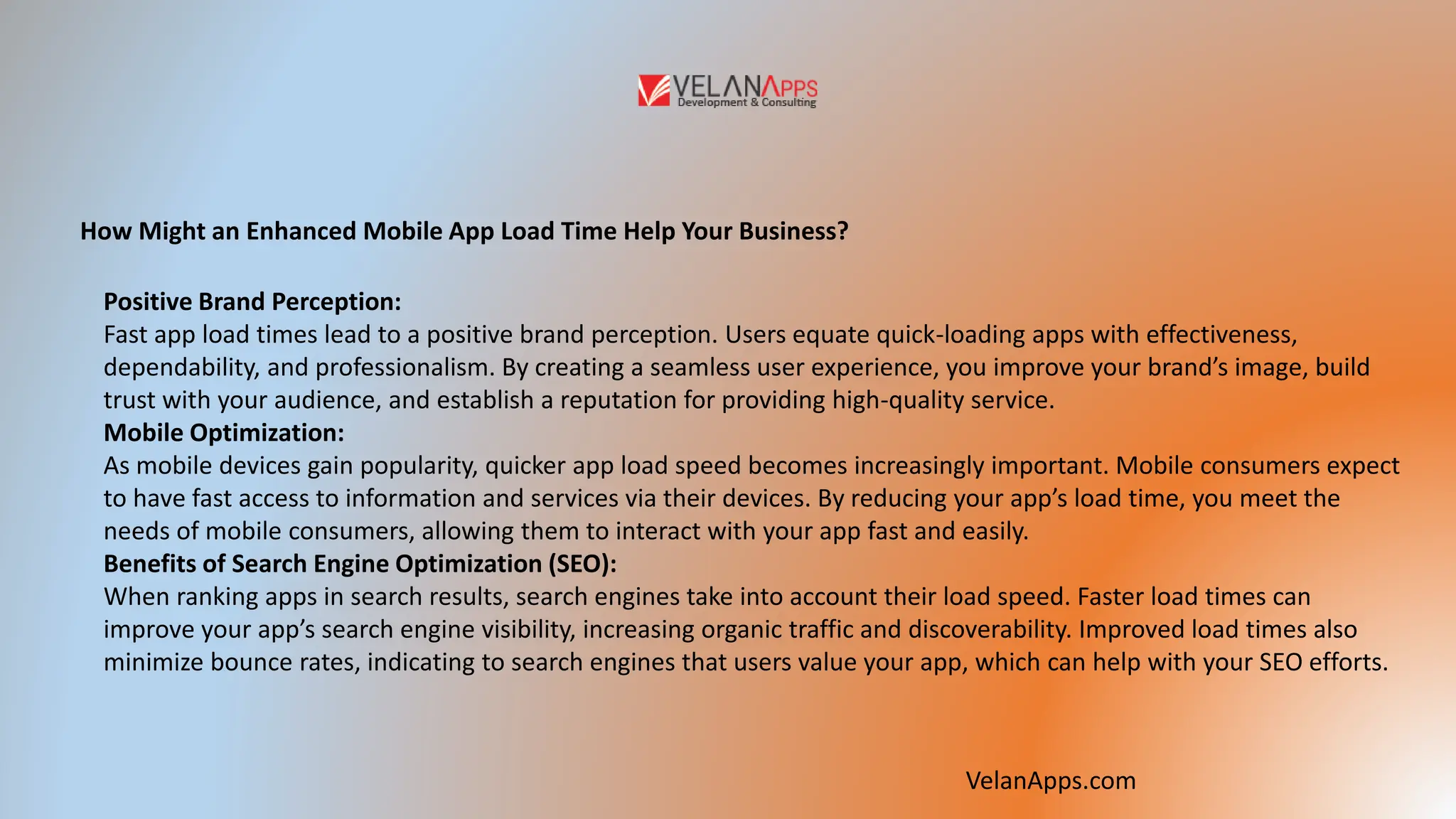 How Might an Enhanced Mobile App Load Time Help Your Business?
Positive Brand Perception:
Fast app load times lead to a positive brand perception. Users equate quick-loading apps with effectiveness,
dependability, and professionalism. By creating a seamless user experience, you improve your brand’s image, build
trust with your audience, and establish a reputation for providing high-quality service.
Mobile Optimization:
As mobile devices gain popularity, quicker app load speed becomes increasingly important. Mobile consumers expect
to have fast access to information and services via their devices. By reducing your app’s load time, you meet the
needs of mobile consumers, allowing them to interact with your app fast and easily.
Benefits of Search Engine Optimization (SEO):
When ranking apps in search results, search engines take into account their load speed. Faster load times can
improve your app’s search engine visibility, increasing organic traffic and discoverability. Improved load times also
minimize bounce rates, indicating to search engines that users value your app, which can help with your SEO efforts.
VelanApps.com
 