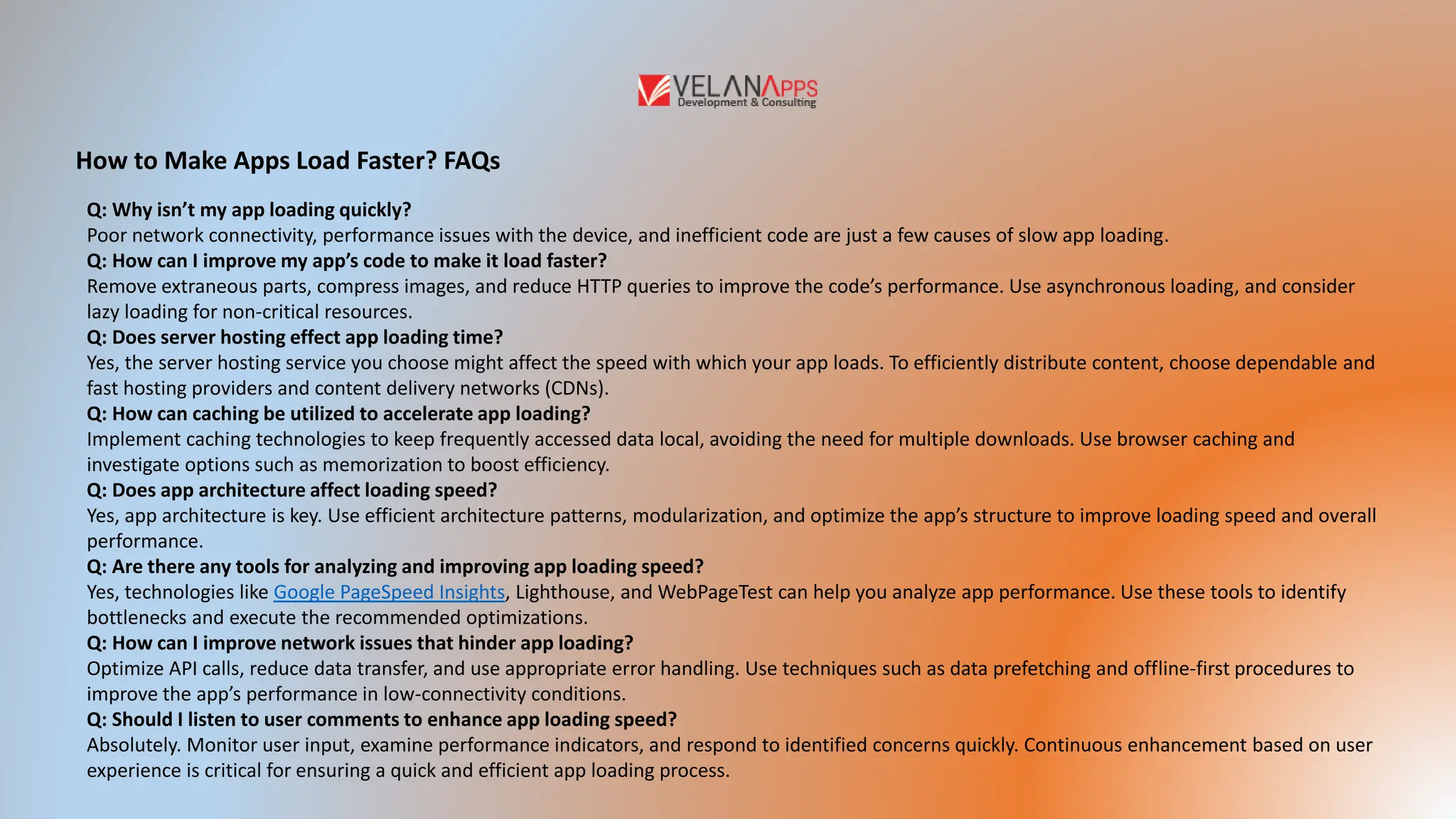 How to Make Apps Load Faster? FAQs
Q: Why isn’t my app loading quickly?
Poor network connectivity, performance issues with the device, and inefficient code are just a few causes of slow app loading.
Q: How can I improve my app’s code to make it load faster?
Remove extraneous parts, compress images, and reduce HTTP queries to improve the code’s performance. Use asynchronous loading, and consider
lazy loading for non-critical resources.
Q: Does server hosting effect app loading time?
Yes, the server hosting service you choose might affect the speed with which your app loads. To efficiently distribute content, choose dependable and
fast hosting providers and content delivery networks (CDNs).
Q: How can caching be utilized to accelerate app loading?
Implement caching technologies to keep frequently accessed data local, avoiding the need for multiple downloads. Use browser caching and
investigate options such as memorization to boost efficiency.
Q: Does app architecture affect loading speed?
Yes, app architecture is key. Use efficient architecture patterns, modularization, and optimize the app’s structure to improve loading speed and overall
performance.
Q: Are there any tools for analyzing and improving app loading speed?
Yes, technologies like Google PageSpeed Insights, Lighthouse, and WebPageTest can help you analyze app performance. Use these tools to identify
bottlenecks and execute the recommended optimizations.
Q: How can I improve network issues that hinder app loading?
Optimize API calls, reduce data transfer, and use appropriate error handling. Use techniques such as data prefetching and offline-first procedures to
improve the app’s performance in low-connectivity conditions.
Q: Should I listen to user comments to enhance app loading speed?
Absolutely. Monitor user input, examine performance indicators, and respond to identified concerns quickly. Continuous enhancement based on user
experience is critical for ensuring a quick and efficient app loading process.
 