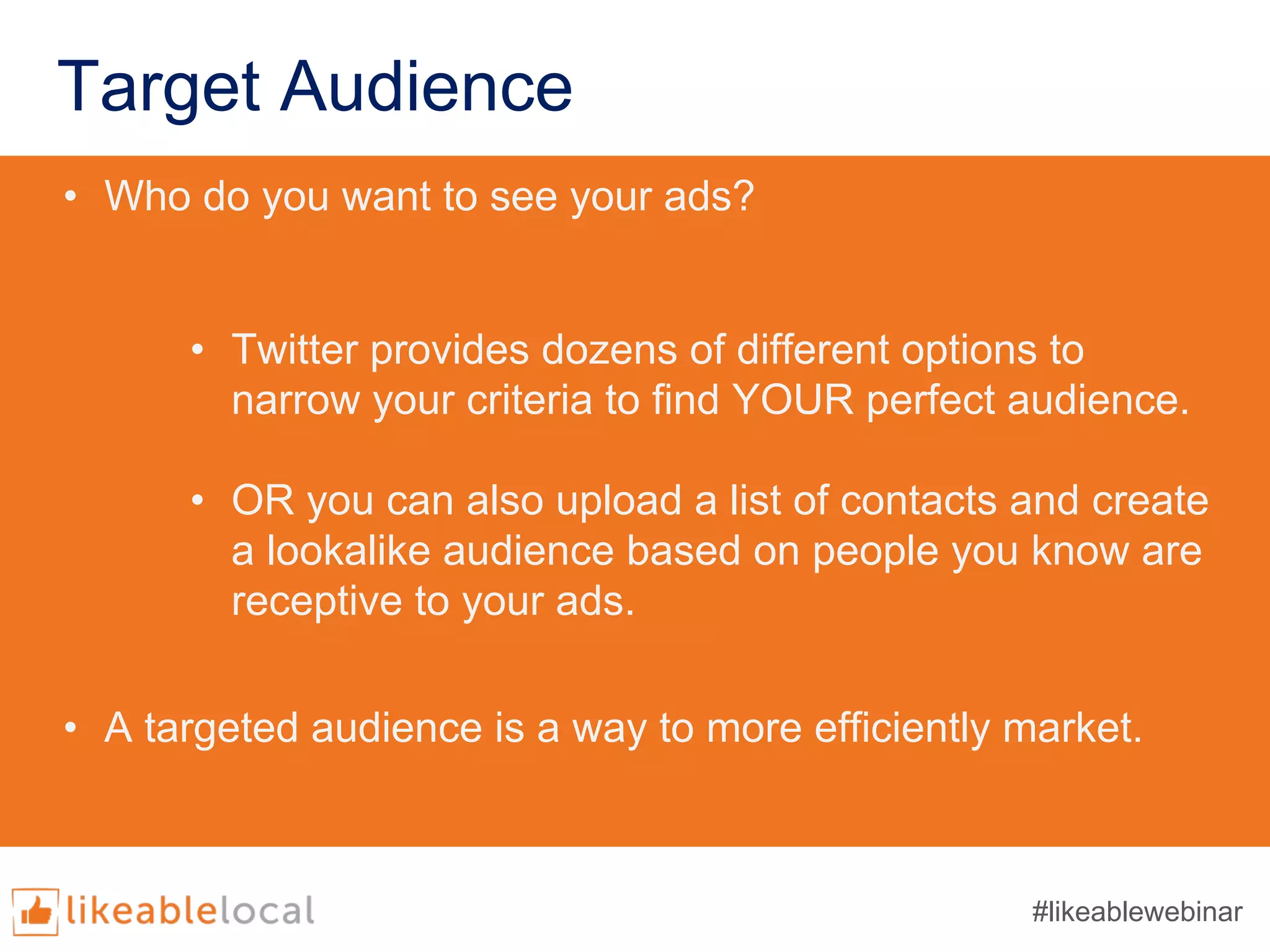 Target Audience
• Who do you want to see your ads?
• Twitter provides dozens of different options to
narrow your criteria to find YOUR perfect audience.
• OR you can also upload a list of contacts and create
a lookalike audience based on people you know are
receptive to your ads.
• A targeted audience is a way to more efficiently market.
#likeablewebinar
 
