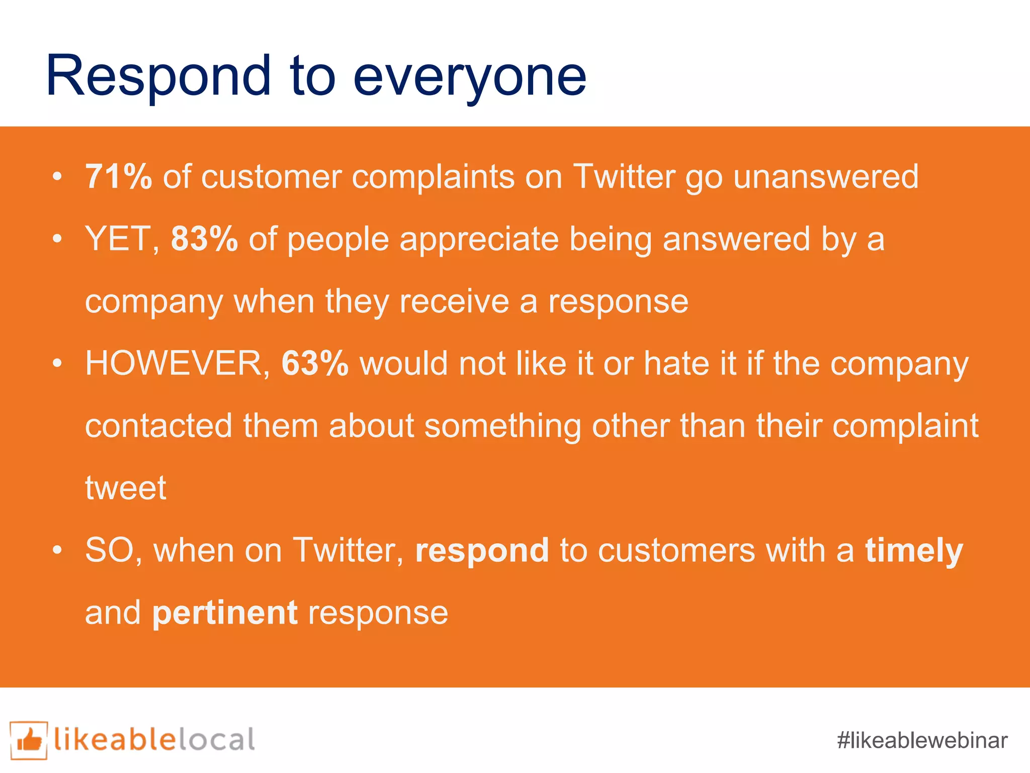 • 71% of customer complaints on Twitter go unanswered
• YET, 83% of people appreciate being answered by a
company when they receive a response
• HOWEVER, 63% would not like it or hate it if the company
contacted them about something other than their complaint
tweet
• SO, when on Twitter, respond to customers with a timely
and pertinent response
Respond to everyone
#likeablewebinar
 