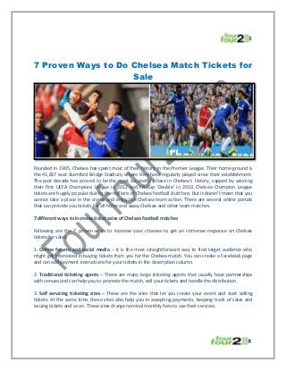 7 Proven Ways to Do Chelsea Match Tickets for
Sale
Founded in 1905, Chelsea has spent most of their history in the Premier League. Their home ground is
the 41,837 seat Stamford Bridge Stadium, where they have regularly played since their establishment.
The past decade has proved to be the most successful phase in Chelsea’s history, capped by winning
their first UEFA Champions League in 2012 and FA Cup ‘Double’ in 2010. Chelsea Champion League
tickets are hugely popular due to the millions of Chelsea football club fans. But it doesn’t mean that you
cannot take a place in the crowd and enjoy live Chelsea team action. There are several online portals
that can provide you tickets for all home and away Chelsea and other team matches.
7 different ways to increase ticket sales of Chelsea football matches
Following are the 7 proven ways to increase your chances to get an immense response on Chelsea
tickets for sales:
1. Online forums and social media – It is the most straightforward way to find target audience who
might get interested in buying tickets from you for the Chelsea match. You can create a Facebook page
and can add payment instructions for your tickets in the description column.
2. Traditional ticketing agents – There are many large ticketing agents that usually have partnerships
with venues and can help you to promote the match, sell your tickets and handle the distribution.
3. Self servicing ticketing sites – These are the sites that let you create your event and start selling
tickets. At the same time, these sites also help you in accepting payments, keeping track of sales and
issuing tickets and so on. These sites charge nominal monthly fees to use their services.
 