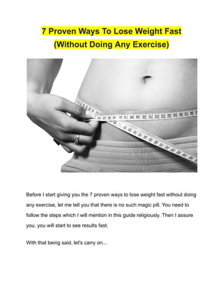 7 Proven Ways To Lose Weight Fast
(Without Doing Any Exercise)
Before I start giving you the 7 proven ways to lose weight fast without doing
any exercise, let me tell you that there is no such magic pill. You need to
follow the steps which I will mention in this guide religiously. Then I assure
you, you will start to see results fast.
With that being said, let's carry on...
 