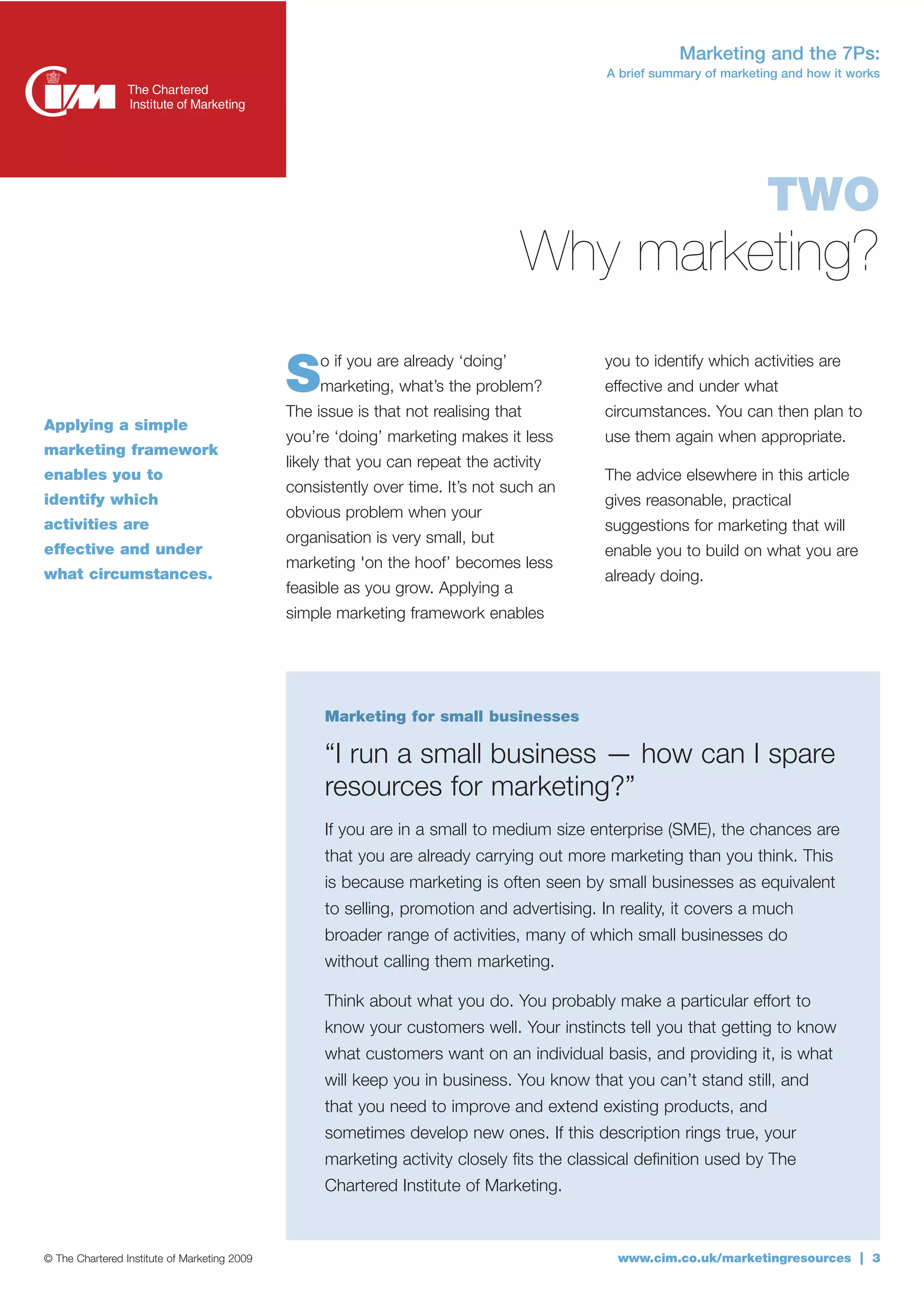 Marketing and the 7Ps:
                                                                                           A brief summary of marketing and how it works




                                                                                                                     TWO
                                                                                  Why marketing?
                                                   o if you are already ‘doing’            you to identify which activities are
                                              S    marketing, what’s the problem?
                                              The issue is that not realising that
                                                                                           effective and under what
                                                                                           circumstances. You can then plan to
Applying a simple
                                              you’re ‘doing’ marketing makes it less       use them again when appropriate.
marketing framework
                                              likely that you can repeat the activity
enables you to                                                                             The advice elsewhere in this article
                                              consistently over time. It’s not such an
identify which                                                                             gives reasonable, practical
                                              obvious problem when your
activities are                                                                             suggestions for marketing that will
                                              organisation is very small, but
effective and under                                                                        enable you to build on what you are
                                              marketing 'on the hoof’ becomes less
what circumstances.                                                                        already doing.
                                              feasible as you grow. Applying a
                                              simple marketing framework enables




                                                   Marketing for small businesses

                                                   “I run a small business — how can I spare
                                                   resources for marketing?”
                                                   If you are in a small to medium size enterprise (SME), the chances are
                                                   that you are already carrying out more marketing than you think. This
                                                   is because marketing is often seen by small businesses as equivalent
                                                   to selling, promotion and advertising. In reality, it covers a much
                                                   broader range of activities, many of which small businesses do
                                                   without calling them marketing.

                                                   Think about what you do. You probably make a particular effort to
                                                   know your customers well. Your instincts tell you that getting to know
                                                   what customers want on an individual basis, and providing it, is what
                                                   will keep you in business. You know that you can’t stand still, and
                                                   that you need to improve and extend existing products, and
                                                   sometimes develop new ones. If this description rings true, your
                                                   marketing activity closely fits the classical definition used by The
                                                   Chartered Institute of Marketing.



© The Chartered Institute of Marketing 2009                                                  www.cim.co.uk/marketingresources | 3
 