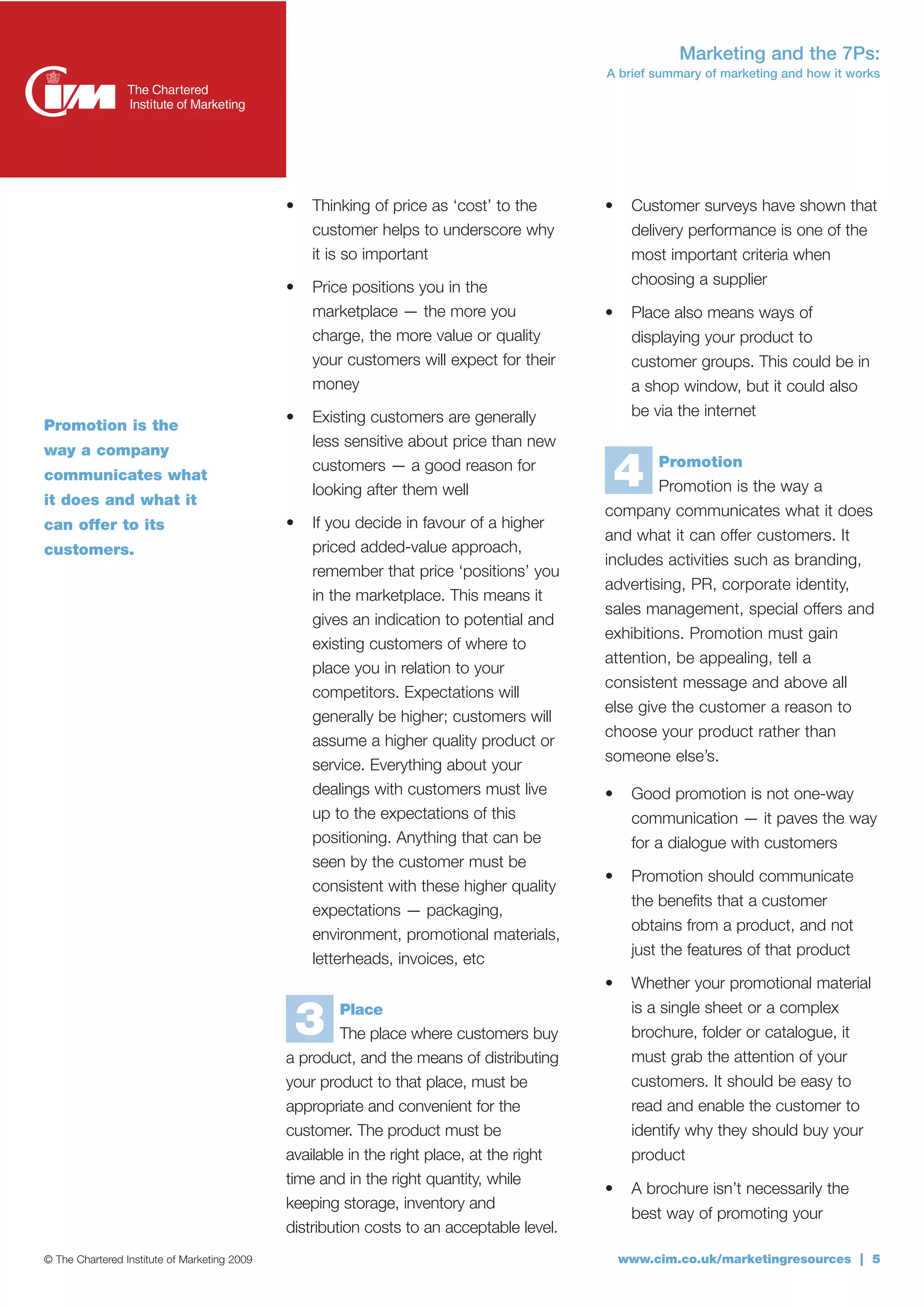 Marketing and the 7Ps:
                                                                                           A brief summary of marketing and how it works




                                              •   Thinking of price as ‘cost’ to the       •    Customer surveys have shown that
                                                  customer helps to underscore why              delivery performance is one of the
                                                  it is so important                            most important criteria when
                                              •   Price positions you in the                    choosing a supplier
                                                  marketplace — the more you               •    Place also means ways of
                                                  charge, the more value or quality             displaying your product to
                                                  your customers will expect for their          customer groups. This could be in
                                                  money                                         a shop window, but it could also
                                              •   Existing customers are generally              be via the internet
Promotion is the
                                                  less sensitive about price than new
way a company
communicates what
it does and what it
                                                  customers — a good reason for
                                                  looking after them well
                                                                                               4    Promotion
                                                                                                    Promotion is the way a
                                                                                           company communicates what it does
can offer to its                              •   If you decide in favour of a higher
                                                                                           and what it can offer customers. It
customers.                                        priced added-value approach,
                                                                                           includes activities such as branding,
                                                  remember that price ‘positions’ you
                                                                                           advertising, PR, corporate identity,
                                                  in the marketplace. This means it
                                                                                           sales management, special offers and
                                                  gives an indication to potential and
                                                                                           exhibitions. Promotion must gain
                                                  existing customers of where to
                                                                                           attention, be appealing, tell a
                                                  place you in relation to your
                                                                                           consistent message and above all
                                                  competitors. Expectations will
                                                                                           else give the customer a reason to
                                                  generally be higher; customers will
                                                                                           choose your product rather than
                                                  assume a higher quality product or
                                                                                           someone else’s.
                                                  service. Everything about your
                                                  dealings with customers must live        •    Good promotion is not one-way
                                                  up to the expectations of this                communication — it paves the way
                                                  positioning. Anything that can be             for a dialogue with customers
                                                  seen by the customer must be
                                                                                           •    Promotion should communicate
                                                  consistent with these higher quality
                                                                                                the benefits that a customer
                                                  expectations — packaging,
                                                                                                obtains from a product, and not
                                                  environment, promotional materials,
                                                                                                just the features of that product
                                                  letterheads, invoices, etc
                                                                                           •    Whether your promotional material
                                                                                                is a single sheet or a complex
                                                  3   Place
                                                       The place where customers buy            brochure, folder or catalogue, it
                                              a product, and the means of distributing          must grab the attention of your
                                              your product to that place, must be               customers. It should be easy to
                                              appropriate and convenient for the                read and enable the customer to
                                              customer. The product must be                     identify why they should buy your
                                              available in the right place, at the right        product
                                              time and in the right quantity, while
                                                                                           •    A brochure isn’t necessarily the
                                              keeping storage, inventory and
                                                                                                best way of promoting your
                                              distribution costs to an acceptable level.
© The Chartered Institute of Marketing 2009                                                    www.cim.co.uk/marketingresources | 5
 