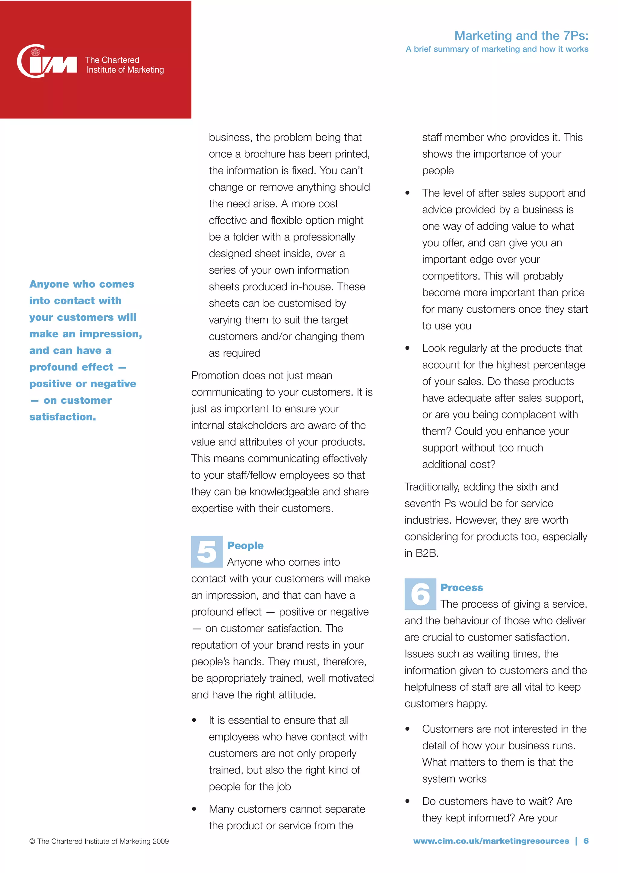 Marketing and the 7Ps:
                                                                                         A brief summary of marketing and how it works




                                                  business, the problem being that            staff member who provides it. This
                                                  once a brochure has been printed,           shows the importance of your
                                                  the information is fixed. You can’t         people
                                                  change or remove anything should
                                                                                         •    The level of after sales support and
                                                  the need arise. A more cost
                                                                                              advice provided by a business is
                                                  effective and flexible option might
                                                                                              one way of adding value to what
                                                  be a folder with a professionally
                                                                                              you offer, and can give you an
                                                  designed sheet inside, over a
                                                                                              important edge over your
                                                  series of your own information
                                                                                              competitors. This will probably
Anyone who comes                                  sheets produced in-house. These
                                                                                              become more important than price
into contact with                                 sheets can be customised by
                                                                                              for many customers once they start
your customers will                               varying them to suit the target
                                                                                              to use you
make an impression,                               customers and/or changing them
and can have a                                    as required                            •    Look regularly at the products that
profound effect —                                                                             account for the highest percentage
                                              Promotion does not just mean
positive or negative                                                                          of your sales. Do these products
                                              communicating to your customers. It is
— on customer                                                                                 have adequate after sales support,
                                              just as important to ensure your
satisfaction.                                                                                 or are you being complacent with
                                              internal stakeholders are aware of the
                                                                                              them? Could you enhance your
                                              value and attributes of your products.
                                                                                              support without too much
                                              This means communicating effectively
                                                                                              additional cost?
                                              to your staff/fellow employees so that
                                              they can be knowledgeable and share        Traditionally, adding the sixth and
                                              expertise with their customers.            seventh Ps would be for service
                                                                                         industries. However, they are worth
                                                                                         considering for products too, especially

                                                  5   People
                                                      Anyone who comes into
                                                                                         in B2B.

                                              contact with your customers will make
                                              an impression, and that can have a
                                              profound effect — positive or negative
                                                                                             6     Process
                                                                                                   The process of giving a service,
                                                                                         and the behaviour of those who deliver
                                              — on customer satisfaction. The
                                                                                         are crucial to customer satisfaction.
                                              reputation of your brand rests in your
                                                                                         Issues such as waiting times, the
                                              people’s hands. They must, therefore,
                                                                                         information given to customers and the
                                              be appropriately trained, well motivated
                                                                                         helpfulness of staff are all vital to keep
                                              and have the right attitude.
                                                                                         customers happy.
                                              •   It is essential to ensure that all
                                                                                         •    Customers are not interested in the
                                                  employees who have contact with
                                                                                              detail of how your business runs.
                                                  customers are not only properly
                                                                                              What matters to them is that the
                                                  trained, but also the right kind of
                                                                                              system works
                                                  people for the job
                                                                                         •    Do customers have to wait? Are
                                              •   Many customers cannot separate
                                                                                              they kept informed? Are your
                                                  the product or service from the
© The Chartered Institute of Marketing 2009                                                  www.cim.co.uk/marketingresources | 6
 