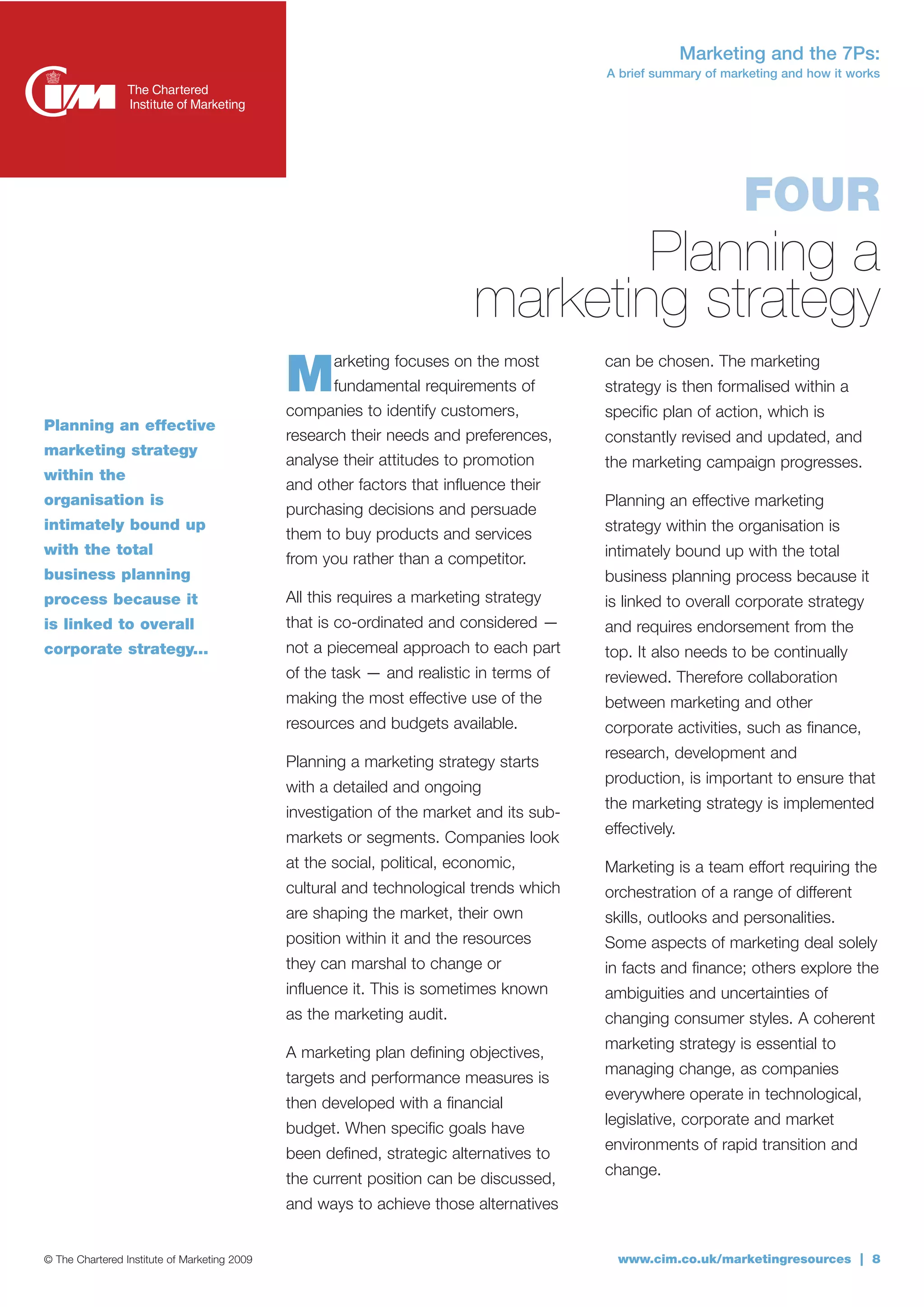 Marketing and the 7Ps:
                                                                                         A brief summary of marketing and how it works




                                                                                                               FOUR
                                                                                  Planning a
                                                                          marketing strategy
                                              M      arketing focuses on the most
                                                     fundamental requirements of
                                              companies to identify customers,
                                                                                         can be chosen. The marketing
                                                                                         strategy is then formalised within a
                                                                                         specific plan of action, which is
Planning an effective
                                              research their needs and preferences,      constantly revised and updated, and
marketing strategy
                                              analyse their attitudes to promotion       the marketing campaign progresses.
within the
                                              and other factors that influence their
organisation is                                                                          Planning an effective marketing
                                              purchasing decisions and persuade
intimately bound up                                                                      strategy within the organisation is
                                              them to buy products and services
with the total                                                                           intimately bound up with the total
                                              from you rather than a competitor.
business planning                                                                        business planning process because it
process because it                            All this requires a marketing strategy     is linked to overall corporate strategy
is linked to overall                          that is co-ordinated and considered —      and requires endorsement from the
corporate strategy...                         not a piecemeal approach to each part      top. It also needs to be continually
                                              of the task — and realistic in terms of    reviewed. Therefore collaboration
                                              making the most effective use of the       between marketing and other
                                              resources and budgets available.           corporate activities, such as finance,
                                                                                         research, development and
                                              Planning a marketing strategy starts
                                                                                         production, is important to ensure that
                                              with a detailed and ongoing
                                                                                         the marketing strategy is implemented
                                              investigation of the market and its sub-
                                                                                         effectively.
                                              markets or segments. Companies look
                                              at the social, political, economic,        Marketing is a team effort requiring the
                                              cultural and technological trends which    orchestration of a range of different
                                              are shaping the market, their own          skills, outlooks and personalities.
                                              position within it and the resources       Some aspects of marketing deal solely
                                              they can marshal to change or              in facts and finance; others explore the
                                              influence it. This is sometimes known      ambiguities and uncertainties of
                                              as the marketing audit.                    changing consumer styles. A coherent
                                                                                         marketing strategy is essential to
                                              A marketing plan defining objectives,
                                                                                         managing change, as companies
                                              targets and performance measures is
                                                                                         everywhere operate in technological,
                                              then developed with a financial
                                                                                         legislative, corporate and market
                                              budget. When specific goals have
                                                                                         environments of rapid transition and
                                              been defined, strategic alternatives to
                                                                                         change.
                                              the current position can be discussed,
                                              and ways to achieve those alternatives


© The Chartered Institute of Marketing 2009                                                www.cim.co.uk/marketingresources | 8
 