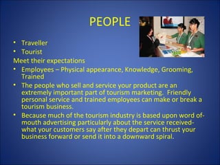 PEOPLE
• Traveller
• Tourist
Meet their expectations
• Employees – Physical appearance, Knowledge, Grooming,
  Trained
• The people who sell and service your product are an
  extremely important part of tourism marketing. Friendly
  personal service and trained employees can make or break a
  tourism business.
• Because much of the tourism industry is based upon word of-
  mouth advertising particularly about the service received-
  what your customers say after they depart can thrust your
  business forward or send it into a downward spiral.
 
