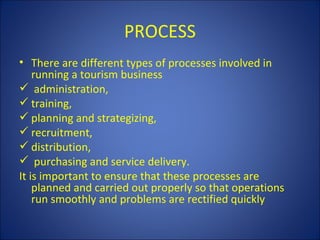 PROCESS
• There are different types of processes involved in
    running a tourism business
 administration,
 training,
 planning and strategizing,
 recruitment,
 distribution,
 purchasing and service delivery.
It is important to ensure that these processes are
    planned and carried out properly so that operations
    run smoothly and problems are rectified quickly
 