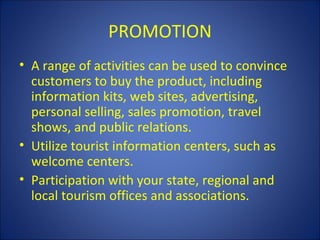 PROMOTION
• A range of activities can be used to convince
  customers to buy the product, including
  information kits, web sites, advertising,
  personal selling, sales promotion, travel
  shows, and public relations.
• Utilize tourist information centers, such as
  welcome centers.
• Participation with your state, regional and
  local tourism offices and associations.
 