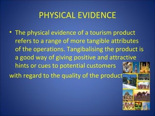 PHYSICAL EVIDENCE
• The physical evidence of a tourism product
  refers to a range of more tangible attributes
  of the operations. Tangibalising the product is
  a good way of giving positive and attractive
  hints or cues to potential customers
with regard to the quality of the product.
 