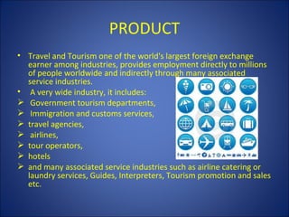PRODUCT
• Travel and Tourism one of the world's largest foreign exchange
  earner among industries, provides employment directly to millions
  of people worldwide and indirectly through many associated
  service industries.
• A very wide industry, it includes:
 Government tourism departments,
 Immigration and customs services,
 travel agencies,
 airlines,
 tour operators,
 hotels
 and many associated service industries such as airline catering or
  laundry services, Guides, Interpreters, Tourism promotion and sales
  etc.
 