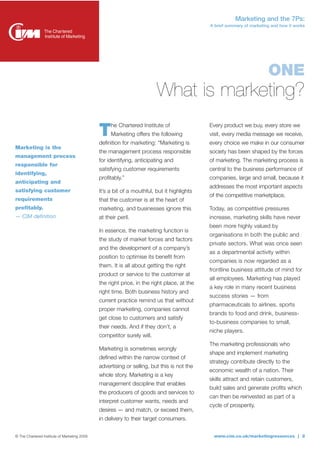 Marketing and the 7Ps:
                                                                                            A brief summary of marketing and how it works




                                                                                                                       ONE
                                                                        What is marketing?
                                                   he Chartered Institute of                Every product we buy, every store we
                                              T    Marketing offers the following
                                              definition for marketing: “Marketing is
                                                                                            visit, every media message we receive,
                                                                                            every choice we make in our consumer
Marketing is the
                                              the management process responsible            society has been shaped by the forces
management process
                                              for identifying, anticipating and             of marketing. The marketing process is
responsible for
                                              satisfying customer requirements              central to the business performance of
identifying,
                                              profitably.”                                  companies, large and small, because it
anticipating and
                                                                                            addresses the most important aspects
satisfying customer                           It’s a bit of a mouthful, but it highlights
                                                                                            of the competitive marketplace.
requirements                                  that the customer is at the heart of
profitably.                                   marketing, and businesses ignore this         Today, as competitive pressures
— CIM definition                              at their peril.                               increase, marketing skills have never
                                                                                            been more highly valued by
                                              In essence, the marketing function is
                                                                                            organisations in both the public and
                                              the study of market forces and factors
                                                                                            private sectors. What was once seen
                                              and the development of a company’s
                                                                                            as a departmental activity within
                                              position to optimise its benefit from
                                                                                            companies is now regarded as a
                                              them. It is all about getting the right
                                                                                            frontline business attitude of mind for
                                              product or service to the customer at
                                                                                            all employees. Marketing has played
                                              the right price, in the right place, at the
                                                                                            a key role in many recent business
                                              right time. Both business history and
                                                                                            success stories — from
                                              current practice remind us that without
                                                                                            pharmaceuticals to airlines, sports
                                              proper marketing, companies cannot
                                                                                            brands to food and drink, business-
                                              get close to customers and satisfy
                                                                                            to-business companies to small,
                                              their needs. And if they don’t, a
                                                                                            niche players.
                                              competitor surely will.
                                                                                            The marketing professionals who
                                              Marketing is sometimes wrongly
                                                                                            shape and implement marketing
                                              defined within the narrow context of
                                                                                            strategy contribute directly to the
                                              advertising or selling, but this is not the
                                                                                            economic wealth of a nation. Their
                                              whole story. Marketing is a key
                                                                                            skills attract and retain customers,
                                              management discipline that enables
                                                                                            build sales and generate profits which
                                              the producers of goods and services to
                                                                                            can then be reinvested as part of a
                                              interpret customer wants, needs and
                                                                                            cycle of prosperity.
                                              desires — and match, or exceed them,
                                              in delivery to their target consumers.


© The Chartered Institute of Marketing 2009                                                  www.cim.co.uk/marketingresources | 2
 