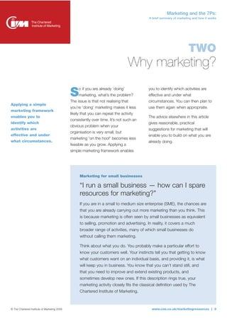 Marketing and the 7Ps:
                                                                                           A brief summary of marketing and how it works




                                                                                                                     TWO
                                                                                  Why marketing?
                                                   o if you are already ‘doing’            you to identify which activities are
                                              S    marketing, what’s the problem?
                                              The issue is that not realising that
                                                                                           effective and under what
                                                                                           circumstances. You can then plan to
Applying a simple
                                              you’re ‘doing’ marketing makes it less       use them again when appropriate.
marketing framework
                                              likely that you can repeat the activity
enables you to                                                                             The advice elsewhere in this article
                                              consistently over time. It’s not such an
identify which                                                                             gives reasonable, practical
                                              obvious problem when your
activities are                                                                             suggestions for marketing that will
                                              organisation is very small, but
effective and under                                                                        enable you to build on what you are
                                              marketing 'on the hoof’ becomes less
what circumstances.                                                                        already doing.
                                              feasible as you grow. Applying a
                                              simple marketing framework enables




                                                   Marketing for small businesses

                                                   “I run a small business — how can I spare
                                                   resources for marketing?”
                                                   If you are in a small to medium size enterprise (SME), the chances are
                                                   that you are already carrying out more marketing than you think. This
                                                   is because marketing is often seen by small businesses as equivalent
                                                   to selling, promotion and advertising. In reality, it covers a much
                                                   broader range of activities, many of which small businesses do
                                                   without calling them marketing.

                                                   Think about what you do. You probably make a particular effort to
                                                   know your customers well. Your instincts tell you that getting to know
                                                   what customers want on an individual basis, and providing it, is what
                                                   will keep you in business. You know that you can’t stand still, and
                                                   that you need to improve and extend existing products, and
                                                   sometimes develop new ones. If this description rings true, your
                                                   marketing activity closely fits the classical definition used by The
                                                   Chartered Institute of Marketing.



© The Chartered Institute of Marketing 2009                                                  www.cim.co.uk/marketingresources | 3
 