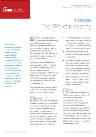 Marketing and the 7Ps:
                                                                                          A brief summary of marketing and how it works




                                                                                                            THREE
                                                               The 7Ps of marketing

                                              S    uccessful marketing depends
                                                   upon addressing a number of key
                                              issues. These include: what a
                                                                                          •    The perfect product must provide
                                                                                               value for the customer. This value is
                                                                                               in the eye of the beholder — we
Successful
                                              company is going to produce; how                 must give our customers what they
marketing depends
                                              much it is going to charge; how it is            want, not what we think they want
upon addressing a
                                              going to deliver its products or
number of key                                                                             •    A product does not have to be
                                              services to the customer; and how it is
issues. These                                                                                  tangible — an insurance policy can
                                              going to tell its customers about its
include: what a                                                                                be a product
                                              products and services.
company is going to                                                                       •    Ask yourself whether you have a
produce; how much                             Traditionally, these considerations              system in place to regularly check
it is going to charge;                        were known as the 4Ps — Product,                 what your customers think of your
how it is going to                            Price, Place and Promotion. As                   product, your supporting services,
deliver its products                          marketing became a more                          etc, what their needs are now and
or services to the                            sophisticated discipline, a fifth ‘P’ was        whether they see them changing
customer; and how                             added — People. And recently, two
                                                                                          •    Beware going too far with product
it is going to tell its                       further ‘P’s were added, mainly for
                                                                                               quality. Don’t try to sell a Rolls-
customers about its                           service industries — Process and
                                                                                               Royce when the customer really
products and                                  Physical evidence.
                                                                                               wants a Nissan Micra
services.
                                              These considerations are now known
                                              as the 7Ps of marketing, sometimes
                                              referred to as the marketing mix.               2    Price
                                                                                                   A product is only worth what
                                                                                          customers are prepared to pay for it.
                                                                                          The price also needs to be
                                               1      Product
                                                      There is no point in developing     competitive, but this does not
                                              a product or service that no one wants      necessarily mean the cheapest; the
                                              to buy, yet many businesses decide          small business may be able to
                                              what to offer first, and then hope to       compete with larger rivals by adding
                                              find a market for it afterwards. In         extra services or details that will offer
                                              contrast, the successful company will       customers better value for money. Your
                                              find out what customers need or want        pricing must also provide a profit. It is
                                              and then develop the right product —        the only element of the marketing mix
                                              with the right level of quality to meet     that generates revenue — everything
                                              those needs now and in the future.          else represents a cost.



© The Chartered Institute of Marketing 2009                                                   www.cim.co.uk/marketingresources | 4
 
