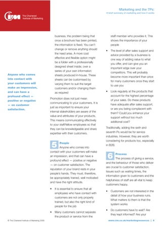 Marketing and the 7Ps:
                                                                                         A brief summary of marketing and how it works




                                                  business, the problem being that            staff member who provides it. This
                                                  once a brochure has been printed,           shows the importance of your
                                                  the information is fixed. You can’t         people
                                                  change or remove anything should
                                                                                         •    The level of after sales support and
                                                  the need arise. A more cost
                                                                                              advice provided by a business is
                                                  effective and flexible option might
                                                                                              one way of adding value to what
                                                  be a folder with a professionally
                                                                                              you offer, and can give you an
                                                  designed sheet inside, over a
                                                                                              important edge over your
                                                  series of your own information
                                                                                              competitors. This will probably
Anyone who comes                                  sheets produced in-house. These
                                                                                              become more important than price
into contact with                                 sheets can be customised by
                                                                                              for many customers once they start
your customers will                               varying them to suit the target
                                                                                              to use you
make an impression,                               customers and/or changing them
and can have a                                    as required                            •    Look regularly at the products that
profound effect —                                                                             account for the highest percentage
                                              Promotion does not just mean
positive or negative                                                                          of your sales. Do these products
                                              communicating to your customers. It is
— on customer                                                                                 have adequate after sales support,
                                              just as important to ensure your
satisfaction.                                                                                 or are you being complacent with
                                              internal stakeholders are aware of the
                                                                                              them? Could you enhance your
                                              value and attributes of your products.
                                                                                              support without too much
                                              This means communicating effectively
                                                                                              additional cost?
                                              to your staff/fellow employees so that
                                              they can be knowledgeable and share        Traditionally, adding the sixth and
                                              expertise with their customers.            seventh Ps would be for service
                                                                                         industries. However, they are worth
                                                                                         considering for products too, especially

                                                  5   People
                                                      Anyone who comes into
                                                                                         in B2B.

                                              contact with your customers will make
                                              an impression, and that can have a
                                              profound effect — positive or negative
                                                                                             6     Process
                                                                                                   The process of giving a service,
                                                                                         and the behaviour of those who deliver
                                              — on customer satisfaction. The
                                                                                         are crucial to customer satisfaction.
                                              reputation of your brand rests in your
                                                                                         Issues such as waiting times, the
                                              people’s hands. They must, therefore,
                                                                                         information given to customers and the
                                              be appropriately trained, well motivated
                                                                                         helpfulness of staff are all vital to keep
                                              and have the right attitude.
                                                                                         customers happy.
                                              •   It is essential to ensure that all
                                                                                         •    Customers are not interested in the
                                                  employees who have contact with
                                                                                              detail of how your business runs.
                                                  customers are not only properly
                                                                                              What matters to them is that the
                                                  trained, but also the right kind of
                                                                                              system works
                                                  people for the job
                                                                                         •    Do customers have to wait? Are
                                              •   Many customers cannot separate
                                                                                              they kept informed? Are your
                                                  the product or service from the
© The Chartered Institute of Marketing 2009                                                  www.cim.co.uk/marketingresources | 6
 