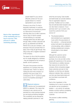 Marketing and the 7Ps:
                                                                                         A brief summary of marketing and how it works




                                                  people helpful? Is your service        what they are buying. Case studies
                                                  efficiently carried out? Do your       and testimonials can provide evidence
                                                  people interact in a manner            that an organisation keeps its
                                                  appropriate to your service?           promises. Facilities such as a clean,
                                                                                         tidy and well-decorated reception area
                                              Process is one of the 'P's that is
                                              frequently overlooked. A customer          can also help to reassure. If your

                                              trying to reach your company by phone      premises aren’t up to scratch, why

                                              is a vital source of income and            would the customer think your
                                              returning value; but so often customers    service is?
Each of the ‘ingredients’
                                              have to stay on hold for several           •    The physical evidence
of the marketing mix is a
                                              minutes listening to a recorded                 demonstrated by an organisation
key to success. This
                                              message before they are able to get             must confirm the assumptions of
process is called
                                              through. Many of these customers will           the customer — a financial services
marketing planning.
                                              give up, go elsewhere and tell their            product will need to be delivered in
                                              friends not to use your company - just          a formal setting, while a children’s
                                              because of the poor process that is in          birthday entertainment company
                                              place. Even if they do get through, they        should adopt a more relaxed
                                              will go away with a negative impression         approach
                                              of the company.
                                                                                         Although the customer cannot
                                              The reason for this is that the systems    experience the service before
                                              are not usually designed by marketers      purchase, he or she can talk to other
                                              - they are designed for the company's      people with experiences of the service.
                                              benefit, not the customer's.               Their testimony is credible, because
                                              This part of the process is the first      their views do not come from the
                                              experience of a company that many          company. Some companies engage
                                              customers have. There's no value in        these customers and ask for their
                                              making the rest of the company run         feedback, so that they can develop
                                              perfectly if this part is faulty. As a     reference materials. New customers
                                              consequence, this 'P' could be a great     can then see these testimonials and
                                              source of competitive advantage if         are more likely to purchase with
                                              used wisely.                               confidence.

                                                                                         Each of the ‘ingredients’ of the
                                                      Physical evidence
                                               7      A service can’t be experienced
                                                                                         marketing mix is a key to success. No
                                                                                         one element can be considered in
                                              before it is delivered. This means that    isolation — you cannot, for example,
                                              choosing to use a service can be           develop a product without considering
                                              perceived as a risky business because      a price, or how it will reach the
                                              you are buying something intangible.       customer.
                                              This uncertainty can be reduced by
                                                                                         This process is called marketing
                                              helping potential customers to ‘see’
                                                                                         planning.
© The Chartered Institute of Marketing 2009                                                  www.cim.co.uk/marketingresources | 7
 