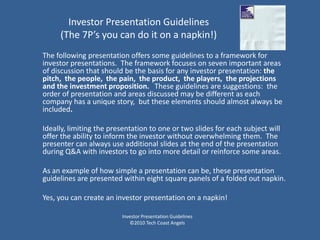 Investor Presentation Guidelines
     (The 7P’s you can do it on a napkin!)
The following presentation offers some guidelines to a framework for
investor presentations. The framework focuses on seven important areas
of discussion that should be the basis for any investor presentation: the
pitch, the people, the pain, the product, the players, the projections
and the investment proposition. These guidelines are suggestions: the
order of presentation and areas discussed may be different as each
company has a unique story, but these elements should almost always be
included.

Ideally, limiting the presentation to one or two slides for each subject will
offer the ability to inform the investor without overwhelming them. The
presenter can always use additional slides at the end of the presentation
during Q&A with investors to go into more detail or reinforce some areas.

As an example of how simple a presentation can be, these presentation
guidelines are presented within eight square panels of a folded out napkin.

Yes, you can create an investor presentation on a napkin!

                         Investor Presentation Guidelines
                            ©2010 Tech Coast Angels
 