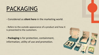 PACKAGING
- Considered as silent hero in the marketing world.
- Packaging is for protection, containment,
information, utility of use and promotion.
- Refers to the outside appearance of a product and how it
is presented to the customers.
 