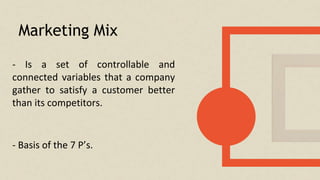 Marketing Mix
- Is a set of controllable and
connected variables that a company
gather to satisfy a customer better
than its competitors.
- Basis of the 7 P’s.
 