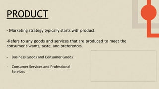 PRODUCT
- Marketing strategy typically starts with product.
-Refers to any goods and services that are produced to meet the
consumer’s wants, taste, and preferences.
- Business Goods and Consumer Goods
- Consumer Services and Professional
Services
 
