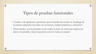 Tipos de pruebas funcionales
• Visuales o de apariencia: garantizan que la interfaz de usuario se despliega de
la manera esperada con todas sus secciones, comportamientos y elementos
• Transversales: son las pruebas en las cuales se hace un robot que ingresa los
datos a la pantalla y hace la petición como lo haría un usuario.
 