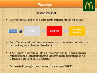Pessoas
Gestão Pessoal
• Os recursos humanos são uma parte importante da empresa;

• O staff é a cara da empresa e o seu comportamento condiciona a
perceção que os clientes têm desta;
• A McDonald´s investe muito na formação dos seus empregados,
estabelecendo um atendimento uniformizado, baseando-se na
simpatia e atendimento eficiente;
• Centro de Formação próprio, certificado pela DGERT;

 