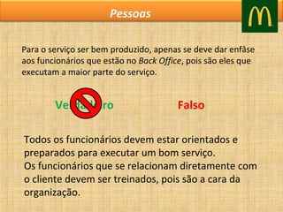 Pessoas
Para o serviço ser bem produzido, apenas se deve dar enfâse
aos funcionários que estão no Back Office, pois são eles que
executam a maior parte do serviço.

Verdadeiro

Falso

Todos os funcionários devem estar orientados e
preparados para executar um bom serviço.
Os funcionários que se relacionam diretamente com
o cliente devem ser treinados, pois são a cara da
organização.

 