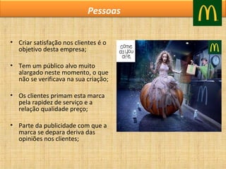 Pessoas
• Criar satisfação nos clientes é o
objetivo desta empresa;
• Tem um público alvo muito
alargado neste momento, o que
não se verificava na sua criação;
• Os clientes primam esta marca
pela rapidez de serviço e a
relação qualidade preço;
• Parte da publicidade com que a
marca se depara deriva das
opiniões nos clientes;

 