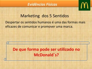Evidências Físicas

Marketing  dos 5 Sentidos
Despertar os sentidos humanos é uma das formas mais 
eficazes de comunicar e promover uma marca.

De que forma pode ser utilizado no
McDonald´s?

 