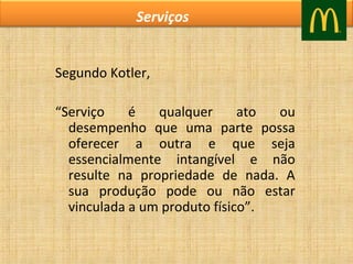 Serviços
Segundo Kotler,
“Serviço
é
qualquer
ato
ou
desempenho que uma parte possa
oferecer a outra e que seja
essencialmente intangível e não
resulte na propriedade de nada. A
sua produção pode ou não estar
vinculada a um produto físico”.

 