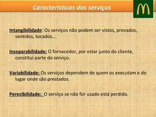 Características dos serviços
Intangibilidade: Os serviços não podem ser vistos, provados,
sentidos, tocados…
Inseparabilidade: O fornecedor, por estar junto do cliente,
constituí parte do serviço.
Variabilidade: Os serviços dependem de quem os executam e do
lugar onde são prestados.
Perecibilidade: O serviço se não for usado está perdido.

 