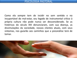 Como ela sempre tem de incidir no sem sentido e no
insuportável do mal-estar, seu legado de instrumental crítico à
própria cultura não pode nunca ser desconsiderado. Se as
histéricas do século XIX denunciaram, com sua doença, as
dissimulações da sociedade, nossos clientes atuais, com seus
sintomas, nos guiarão aos caminhos que a psicanálise terá de
tomar.
PSICOLOGIA PASTORAL
 