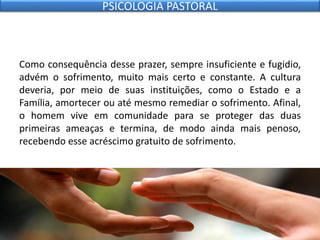 Como consequência desse prazer, sempre insuficiente e fugidio,
advém o sofrimento, muito mais certo e constante. A cultura
deveria, por meio de suas instituições, como o Estado e a
Família, amortecer ou até mesmo remediar o sofrimento. Afinal,
o homem vive em comunidade para se proteger das duas
primeiras ameaças e termina, de modo ainda mais penoso,
recebendo esse acréscimo gratuito de sofrimento.
PSICOLOGIA PASTORAL
 