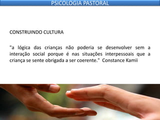 CONSTRUINDO CULTURA
"a lógica das crianças não poderia se desenvolver sem a
interação social porque é nas situações interpessoais que a
criança se sente obrigada a ser coerente." Constance Kamii
PSICOLOGIA PASTORAL
 