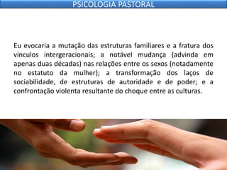 Eu evocaria a mutação das estruturas familiares e a fratura dos
vínculos intergeracionais; a notável mudança (advinda em
apenas duas décadas) nas relações entre os sexos (notadamente
no estatuto da mulher); a transformação dos laços de
sociabilidade, de estruturas de autoridade e de poder; e a
confrontação violenta resultante do choque entre as culturas.
PSICOLOGIA PASTORAL
 