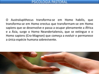O Australupithecus transforma-se em Homo habilis, que
transforma-se em Homo erectus que transformam-se em Homo
sapiens que se desenvolve e passa a ocupar plenamente a África
e a Ásia, surge o Homo Neandertalensis, que se extingue e o
Homo sapiens (Cro-Magnon) que começa a evoluir e permanece
a única espécie humana sobrevivente.
PSICOLOGIA PASTORAL
 