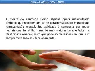 A mente do chamado Homo sapiens opera manipulando
símbolos que representam certas características do mundo: sua
representação mental. Sua atividade é composta por redes
neurais que lhe atribui uma de suas maiores características, a
plasticidade cerebral, visto que pode sofrer lesões sem que isso
comprometa todo seu funcionamento.
PSICOLOGIA PASTORAL
 