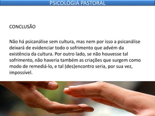 CONCLUSÃO
Não há psicanálise sem cultura, mas nem por isso a psicanálise
deixará de evidenciar todo o sofrimento que advém da
existência da cultura. Por outro lado, se não houvesse tal
sofrimento, não haveria também as criações que surgem como
modo de remediá-lo, e tal (des)encontro seria, por sua vez,
impossível.
PSICOLOGIA PASTORAL
 