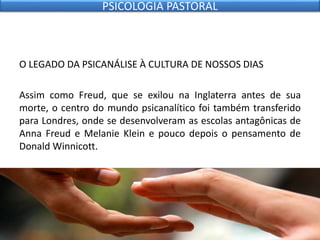 O LEGADO DA PSICANÁLISE À CULTURA DE NOSSOS DIAS
Assim como Freud, que se exilou na Inglaterra antes de sua
morte, o centro do mundo psicanalítico foi também transferido
para Londres, onde se desenvolveram as escolas antagônicas de
Anna Freud e Melanie Klein e pouco depois o pensamento de
Donald Winnicott.
PSICOLOGIA PASTORAL
 