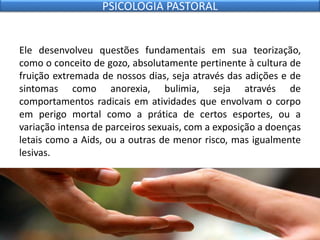Ele desenvolveu questões fundamentais em sua teorização,
como o conceito de gozo, absolutamente pertinente à cultura de
fruição extremada de nossos dias, seja através das adições e de
sintomas como anorexia, bulimia, seja através de
comportamentos radicais em atividades que envolvam o corpo
em perigo mortal como a prática de certos esportes, ou a
variação intensa de parceiros sexuais, com a exposição a doenças
letais como a Aids, ou a outras de menor risco, mas igualmente
lesivas.
PSICOLOGIA PASTORAL
 